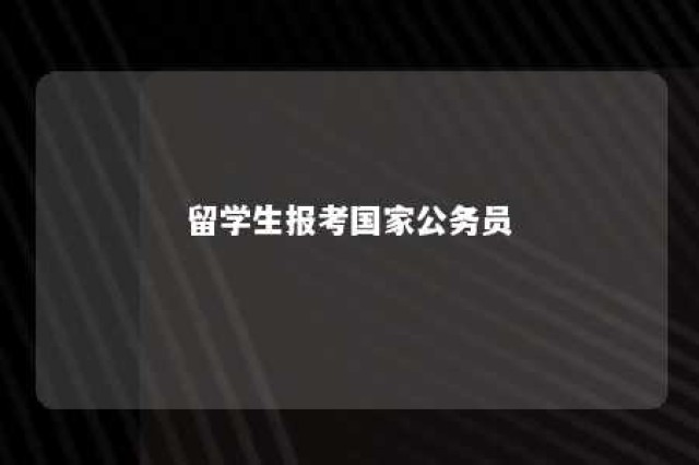 留学生报考国家公务员 留学生报考公务员有什么优势?